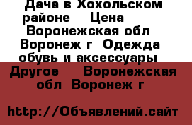 Дача в Хохольском районе. › Цена ­ 450 - Воронежская обл., Воронеж г. Одежда, обувь и аксессуары » Другое   . Воронежская обл.,Воронеж г.